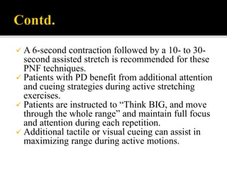  A 6-second contraction followed by a 10- to 30-
second assisted stretch is recommended for these
PNF techniques.
 Patients with PD benefit from additional attention
and cueing strategies during active stretching
exercises.
 Patients are instructed to “Think BIG, and move
through the whole range” and maintain full focus
and attention during each repetition.
 Additional tactile or visual cueing can assist in
maximizing range during active motions.
 