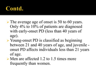  The average age of onset is 50 to 60 years.
Only 4% to 10% of patients are diagnosed
with early-onset PD (less than 40 years of
age).
 Young-onset PD is classified as beginning
between 21 and 40 years of age, and juvenile -
onset PD affects individuals less than 21 years
of age.
 Men are affected 1.2 to 1.5 times more
frequently than women.
 