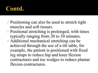  Positioning can also be used to stretch tight
muscles and soft tissues.
 Positional stretching is prolonged, with times
typically ranging from 20 to 30 minutes.
 Additional mechanical stretching can be
achieved through the use of a tilt table, for
example, the patient is positioned with fixed
leg straps to reduce hip and knee flexion
contractures and toe wedges to reduce plantar
flexion contractures.
 