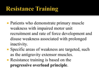  Patients who demonstrate primary muscle
weakness with impaired motor unit
recruitment and rate of force development and
disuse weakness associated with prolonged
inactivity.
 Specific areas of weakness are targeted, such
as the antigravity extensor muscles.
 Resistance training is based on the
progressive overload principle.
 