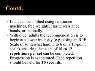  Load can be applied using resistance
machines, free weights, elastic resistance
bands, or manually.
 With older adults the recommendation is to
begin at a lower intensity (e.g., using an RPE
Scale of somewhat hard, 5 to 6 on a 10-point
scale), ensuring that a set of 10 to 12
repetitions per set can be completed.
Progression is as tolerated. Each repetition
should be held for 10 seconds.
 