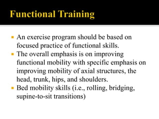  An exercise program should be based on
focused practice of functional skills.
 The overall emphasis is on improving
functional mobility with specific emphasis on
improving mobility of axial structures, the
head, trunk, hips, and shoulders.
 Bed mobility skills (i.e., rolling, bridging,
supine-to-sit transitions)
 