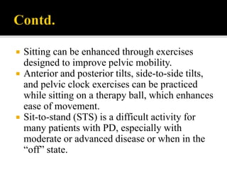  Sitting can be enhanced through exercises
designed to improve pelvic mobility.
 Anterior and posterior tilts, side-to-side tilts,
and pelvic clock exercises can be practiced
while sitting on a therapy ball, which enhances
ease of movement.
 Sit-to-stand (STS) is a difficult activity for
many patients with PD, especially with
moderate or advanced disease or when in the
“off” state.
 