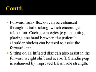  Forward trunk flexion can be enhanced
through initial rocking, which encourages
relaxation. Cueing strategies (e.g., counting,
placing one hand between the patient’s
shoulder blades) can be used to assist the
forward lean.
 Sitting on an inflated disc can also assist in the
forward weight shift and seat-off. Standing-up
is enhanced by improved LE muscle strength.
 