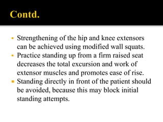  Strengthening of the hip and knee extensors
can be achieved using modified wall squats.
 Practice standing up from a firm raised seat
decreases the total excursion and work of
extensor muscles and promotes ease of rise.
 Standing directly in front of the patient should
be avoided, because this may block initial
standing attempts.
 