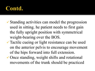  Standing activities can model the progression
used in sitting. he patient needs to first gain
the fully upright position with symmetrical
weight-bearing over the BOS.
 Tactile cueing or light resistance can be used
on the anterior pelvis to encourage movement
of the hips forward into full extension.
 Once standing, weight shifts and rotational
movements of the trunk should be practiced
 