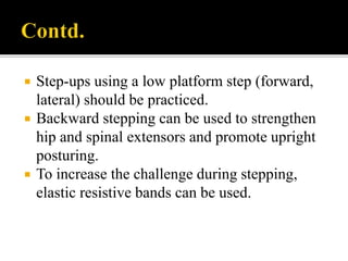  Step-ups using a low platform step (forward,
lateral) should be practiced.
 Backward stepping can be used to strengthen
hip and spinal extensors and promote upright
posturing.
 To increase the challenge during stepping,
elastic resistive bands can be used.
 