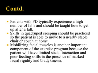  Patients with PD typically experience a high
number of falls and should be taught how to get
up after a fall.
 Skills in quadruped creeping should be practiced
so the patient is able to move to a nearby stable
chair or couch at home.
 Mobilizing facial muscles is another important
component of the exercise program because the
patient will have limited social interaction and
poor feeding skills in the presence of marked
facial rigidity and bradykinesia.
 