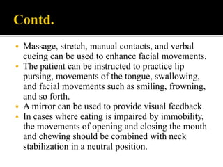  Massage, stretch, manual contacts, and verbal
cueing can be used to enhance facial movements.
 The patient can be instructed to practice lip
pursing, movements of the tongue, swallowing,
and facial movements such as smiling, frowning,
and so forth.
 A mirror can be used to provide visual feedback.
 In cases where eating is impaired by immobility,
the movements of opening and closing the mouth
and chewing should be combined with neck
stabilization in a neutral position.
 