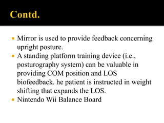  Mirror is used to provide feedback concerning
upright posture.
 A standing platform training device (i.e.,
posturography system) can be valuable in
providing COM position and LOS
biofeedback. he patient is instructed in weight
shifting that expands the LOS.
 Nintendo Wii Balance Board
 