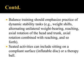  Balance training should emphasize practice of
dynamic stability tasks (e.g., weight shifts,
alternating unilateral weight-bearing, reaching,
axial rotation of the head and trunk, axial
rotation combined with reaching, and so
forth).
 Seated activities can include sitting on a
compliant surface (inflatable disc) or a therapy
ball.
 