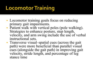  Locomotor training goals focus on reducing
primary gait impairments.
 Patient walk with vertical poles (pole walking).
Strategies to enhance posture, step length,
velocity, and arm swing include the use of verbal
instructional sets.
 Transverse visual–spatial cues (across the gait
path) were more beneficial than parallel visual
cues (alongside the gait path) in improving gait
velocity, stride length, and percentage of leg
stance time
 