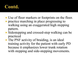  Use of floor markers or footprints on the floor.
 practice marching in place progressing to
walking using an exaggerated high stepping
pattern.
 Sidestepping and crossed-step walking can be
practiced
 The PNF activity of braiding, is an ideal
training activity for the patient with early PD
because it emphasizes lower trunk rotation
with stepping and side-stepping movements.
 