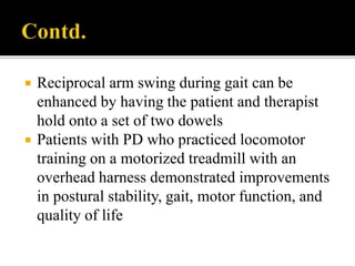  Reciprocal arm swing during gait can be
enhanced by having the patient and therapist
hold onto a set of two dowels
 Patients with PD who practiced locomotor
training on a motorized treadmill with an
overhead harness demonstrated improvements
in postural stability, gait, motor function, and
quality of life
 