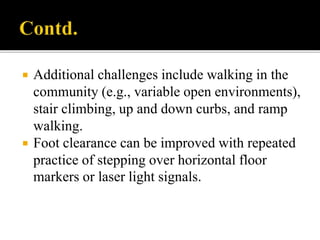  Additional challenges include walking in the
community (e.g., variable open environments),
stair climbing, up and down curbs, and ramp
walking.
 Foot clearance can be improved with repeated
practice of stepping over horizontal floor
markers or laser light signals.
 