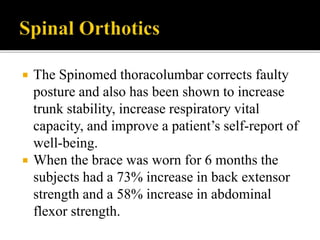  The Spinomed thoracolumbar corrects faulty
posture and also has been shown to increase
trunk stability, increase respiratory vital
capacity, and improve a patient’s self-report of
well-being.
 When the brace was worn for 6 months the
subjects had a 73% increase in back extensor
strength and a 58% increase in abdominal
flexor strength.
 
