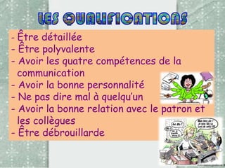 - Être détaillée

- Être polyvalente
- Avoir les quatre compétences de la
communication
- Avoir la bonne personnalité
- Ne pas dire mal à quelqu’un
- Avoir la bonne relation avec le patron et
les collègues
- Être débrouillarde

 