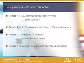 3
Temps 1 : « Au commencement était le verbe
… ou le silence »
Temps 2 : « Enthousiasmer ses clients à l’heure d’Internet »
Temps 3 : 3 histoires  3 succès
racontés par leur auteur
Temps 4 : L’émotion au cœur des nouvelles pédagogies
Le « parcours » de cette rencontre
 