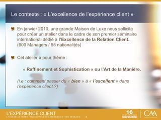 4
Le contexte : « L’excellence de l’expérience client »
En janvier 2010, une grande Maison de Luxe nous sollicite
pour créer un atelier dans le cadre de son premier séminaire
international dédié à l’Excellence de la Relation Client.
(600 Managers / 55 nationalités)
Cet atelier a pour thème :
« Raffinement et Sophistication » ou l’Art de la Manière.
(i.e : comment passer du « bien » à « l’excellent » dans
l’expérience client ?)
 