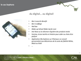 le cas Sephora
• Bar à sourcils Benefit
• Bar à coiffage
• Nail bar
• Make-up School Make Up for ever
• Hot Now ou la sélection régulière des produits testés
• Scentsa, écran tactile en linéaire pour aider au choix d’un
parfum
• Application My Sephora sur iPod pour un conseil
personnalisé aux détentrices de la carte de fidélité White,
Black ou Gold
• …
du digital… au digitail
10
 