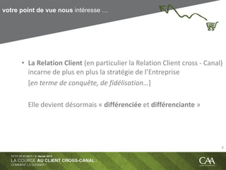 votre point de vue nous intéresse …
• La Relation Client (en particulier la Relation Client cross - Canal)
incarne de plus en plus la stratégie de l’Entreprise
[en terme de conquête, de fidélisation…]
Elle devient désormais « différenciée et différenciante »
6
 