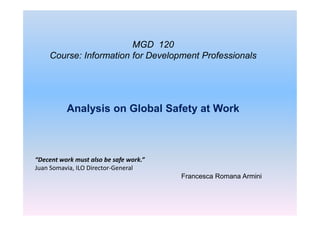 MGD 120
    Course: Information for Development Professionals




          Analysis on Global Safety at Work



“Decent work must also be safe work.”
Juan Somavia, ILO Director-General
                                        Francesca Romana Armini
 
