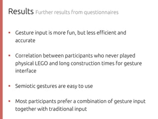 Results Further results from questionnaires
則р Gesture input is more fun, but less e$cient and
accurate
則р Correlation between participants who never played
physical LEGO and long construction times for gesture
interface
則р Semiotic gestures are easy to use
則р Most participants prefer a combination of gesture input
together with traditional input