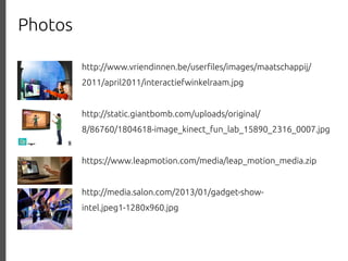 Photos
http://www.vriendinnen.be/user%les/images/maatschappij/
2011/april2011/interactiefwinkelraam.jpg
http://static.giantbomb.com/uploads/original/
8/86760/1804618-image_kinect_fun_lab_15890_2316_0007.jpg
https://www.leapmotion.com/media/leap_motion_media.zip
http://media.salon.com/2013/01/gadget-showintel.jpeg1-1280x960.jpg