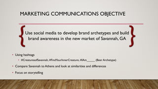 MARKETING COMMUNICATIONS OBJECTIVE
Use social media to develop brand archetypes and build
brand awareness in the new market of Savannah, GA
• Using hashtags
• #CreaturesofSavannah, #FindYourInnerCreature, #IAm_____ (Beer Archetype)
• Compare Savannah to Athens and look at similarities and differences
• Focus on storytelling
 