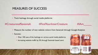 MEASURES OF SUCCESS
• Track hashtags through social media platforms
• Measure the number of new website visitors from Savannah through Google Analytics
• Success:
• Over 100 uses of the hashtags on various social media platforms
• Increasing website traffic by 5% through Savannah based users
#CreaturesofSavannah #FindYourInnerCreature #IAm_____
 