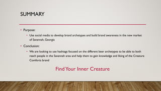 SUMMARY
• Purpose:
• Use social media to develop brand archetypes and build brand awareness in the new market
of Savannah, Georgia
• Conclusion:
• We are looking to use hashtags focused on the different beer archetypes to be able to both
reach people in the Savannah area and help them to gain knowledge and liking of the Creature
Comforts brand
FindYour Inner Creature
 