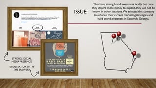 ISSUE:
STRONG SOCIAL
MEDIA PRESENCE
EVENTS AT OR WITH
THE BREWERY
They have strong brand awareness locally, but once
they acquire more money to expand, they will not be
known in other locations.We selected this company
to enhance their current marketing strategies and
build brand awareness in Savannah, Georgia.
 