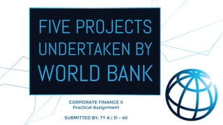 FIVE PROJECTS
UNDERTAKEN BY
WORLD BANK
CORPORATE FINANCE II
Practical Assignment
SUBMITTED BY: TY A | 31 - 40
 