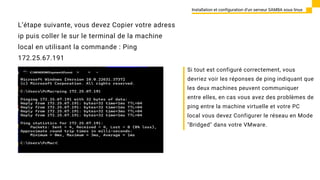 L’étape suivante, vous devez Copier votre adress
ip puis coller le sur le terminal de la machine
local en utilisant la commande : Ping
172.25.67.191
Installation et configuration d’un serveur SAMBA sous linux
Si tout est configuré correctement, vous
devriez voir les réponses de ping indiquant que
les deux machines peuvent communiquer
entre elles, en cas vous avez des problèmes de
ping entre la machine virtuelle et votre PC
local vous devez Configurer le réseau en Mode
"Bridged" dans votre VMware.
 