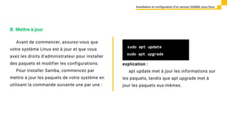 Avant de commencer, assurez-vous que
votre système Linux est à jour et que vous
avez les droits d'administrateur pour installer
des paquets et modifier les configurations.
Pour installer Samba, commencez par
mettre à jour les paquets de votre système en
utilisant la commande suivante une par une :
Installation et configuration d’un serveur SAMBA sous linux
B. Mettre à jour
explication :
apt update met à jour les informations sur
les paquets, tandis que apt upgrade met à
jour les paquets eux-mêmes.
 