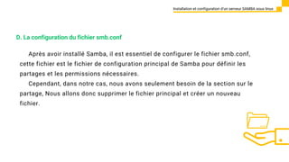 Après avoir installé Samba, il est essentiel de configurer le fichier smb.conf,
cette fichier est le fichier de configuration principal de Samba pour définir les
partages et les permissions nécessaires.
Cependant, dans notre cas, nous avons seulement besoin de la section sur le
partage, Nous allons donc supprimer le fichier principal et créer un nouveau
fichier.
Installation et configuration d’un serveur SAMBA sous linux
D. La configuration du fichier smb.conf
 