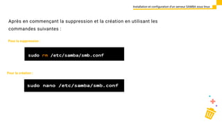 Après en commençant la suppression et la création en utilisant les
commandes suivantes :
Installation et configuration d’un serveur SAMBA sous linux
Pour la suppression :
Pour la création :
 