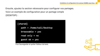 Ensuite, ajoutez la section nécessaire pour configurer vos partages.
Voici un exemple de configuration pour un partage simple
(DESKTOP) :
Installation et configuration d’un serveur SAMBA sous linux
Puis Sauvegarder et quitter l'éditeur de texte.
 