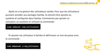 Après on a la gestion des utilisateurs samba, Pour que les utilisateurs
puissent accéder aux partages Samba, ils doivent être ajoutés au
système et configurés dans Samba. Commencez par ajouter un
utilisateur au système en utilisant la commande :
Installation et configuration d’un serveur SAMBA sous linux
Et ajoutez cet utilisateur à Samba et définissez un mot de passe avec
la commande :
 