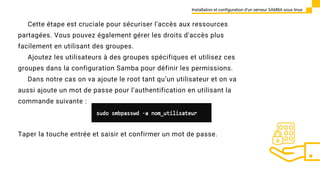 Cette étape est cruciale pour sécuriser l'accès aux ressources
partagées. Vous pouvez également gérer les droits d'accès plus
facilement en utilisant des groupes.
Ajoutez les utilisateurs à des groupes spécifiques et utilisez ces
groupes dans la configuration Samba pour définir les permissions.
Dans notre cas on va ajoute le root tant qu’un utilisateur et on va
aussi ajoute un mot de passe pour l’authentification en utilisant la
commande suivante :
Installation et configuration d’un serveur SAMBA sous linux
Taper la touche entrée et saisir et confirmer un mot de passe.
 