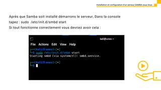 Installation et configuration d’un serveur SAMBA sous linux
Après que Samba soit installé démarrons le serveur, Dans la console
tapez : sudo /etc/init.d/smbd start
Si tout fonctionne correctement vous devriez avoir cela :
 