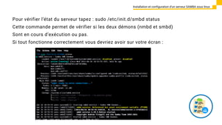 Installation et configuration d’un serveur SAMBA sous linux
Pour vérifier l‘état du serveur tapez : sudo /etc/init.d/smbd status
Cette commande permet de vérifier si les deux démons (nmbd et smbd)
Sont en cours d’exécution ou pas.
Si tout fonctionne correctement vous devriez avoir sur votre écran :
 