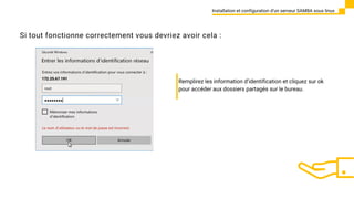 Installation et configuration d’un serveur SAMBA sous linux
Si tout fonctionne correctement vous devriez avoir cela :
Remplirez les information d’identification et cliquez sur ok
pour accéder aux dossiers partagés sur le bureau.
 
