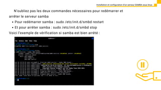 Installation et configuration d’un serveur SAMBA sous linux
N’oubliez pas les deux commandes nécessaires pour redémarrer et
arrêter le serveur samba
Pour redémarrer samba : sudo /etc/init.d/smbd restart
Et pour arrêter samba : sudo /etc/init.d/smbd stop
Voici l’exemple de vérification si samba est bien arrêté :
 