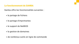 Le fonctionnement de SAMBA
Samba offre les fonctionnalités suivantes :
le partage de fichiers
le partage d'imprimantes
le support de NetBIOS
la gestion de domaines
de nombreux outils en ligne de commande
 