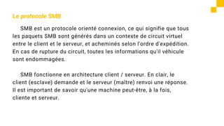 Le protocole SMB
SMB est un protocole orienté connexion, ce qui signifie que tous
les paquets SMB sont générés dans un contexte de circuit virtuel
entre le client et le serveur, et acheminés selon l'ordre d'expédition.
En cas de rupture du circuit, toutes les informations qu'il véhicule
sont endommagées.
SMB fonctionne en architecture client / serveur. En clair, le
client (esclave) demande et le serveur (maître) renvoi une réponse.
Il est important de savoir qu'une machine peut-être, à la fois,
cliente et serveur.
 