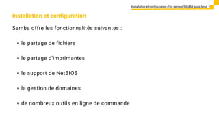 Installation et configuration
Samba offre les fonctionnalités suivantes :
le partage de fichiers
le partage d'imprimantes
le support de NetBIOS
la gestion de domaines
de nombreux outils en ligne de commande
Installation et configuration d’un serveur SAMBA sous linux
 