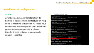 Installation et configuration
Avant de commencer l'installation de
Samba, il est essentiel d’effectuer un Ping
entre la machine virtuelle et PC local, vous
devez vous assurer que les deux machines
peuvent communiquer via le réseau.
On aller à cmd et taper la commande
suivant : ipconfig
Installation et configuration d’un serveur SAMBA sous linux
A. PING Vous devriez avoir cela :
 