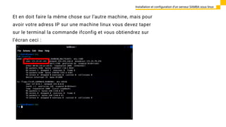 Et en doit faire la même chose sur l’autre machine, mais pour
avoir votre adress IP sur une machine linux vous devez taper
sur le terminal la commande ifconfig et vous obtiendrez sur
l’écran ceci :
Installation et configuration d’un serveur SAMBA sous linux
 