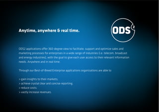 Anytime, anywhere & real time.


ODS2 applications offer 360-degree view to facilitate, support and optimize sales and
marketing processes for enterprises in a wide range of industries (i.e. telecom, broadcast
and energy industries), with the goal to give each user access to their relevant information
needs. Anywhere and in real time.

Through our Best-of-Breed Enterprise applications organizations are able to

> gain insights to their markets;
> achieve crystal clear and concise reporting;
> reduce costs;
> vastly increase revenues.
 
